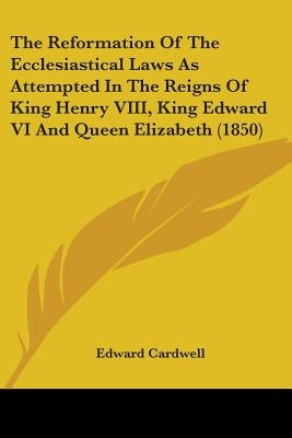 The Reformation Of The Ecclesiastical Laws As Attempted In The Reigns Of King Henry VIII, King Edward VI And Queen Elizabeth (1850) by Cardwell, Edward
