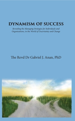 Dynamism of Success: Revealing the Managing Strategies for Individuals and Organisations, in the World of Uncertainty and Change by Anan, Gabriel J.