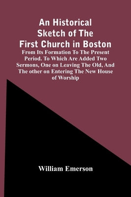 An Historical Sketch Of The First Church In Boston, From Its Formation To The Present Period. To Which Are Added Two Sermons, One On Leaving The Old, by Emerson, William