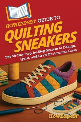 HowExpert Guide to Quilting Sneakers: The 50-Day Step-by-Step System to Design, Quilt, and Craft Custom Sneakers by Howexpert