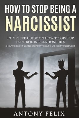 How To Stop Being A Narcissist: Complete Guide On How To Give Up Control In Relationships How To Recognize And Stop Controlling Narcissistic Behavior: by Felix, Antony