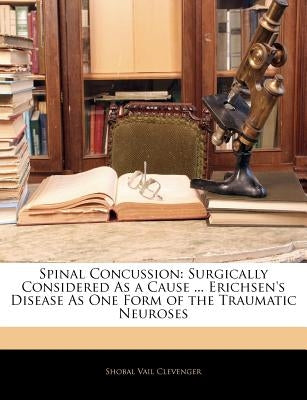 Spinal Concussion: Surgically Considered as a Cause ... Erichsen's Disease as One Form of the Traumatic Neuroses by Clevenger, Shobal Vail