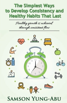The Simplest Ways to Develop Consistency and Healthy Habits That Last by Yung-Abu, Samson