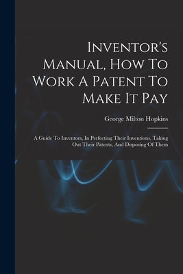 Inventor's Manual, How To Work A Patent To Make It Pay: A Guide To Inventors, In Perfecting Their Inventions, Taking Out Their Patents, And Disposing by Hopkins, George Milton