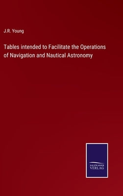 Tables intended to Facilitate the Operations of Navigation and Nautical Astronomy by Young, J. R.