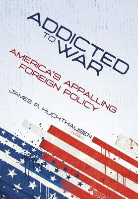 Addicted to War: America's Appalling Foreign Policy by Huchthausen, James P.