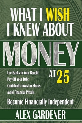 What I Wish I Knew About Money At 25: Become Financially Independent by Gardener, Alex