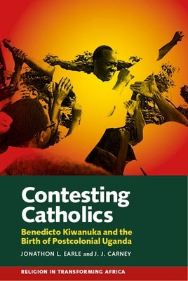 Contesting Catholics: Benedicto Kiwanuka and the Birth of Postcolonial Uganda by Earle, Jonathon L.