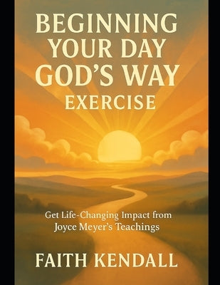 Beginning Your Day God's Way Exercise: Get Life-Changing Impact from Joyce Meyer's Teachings by Kendall, Faith
