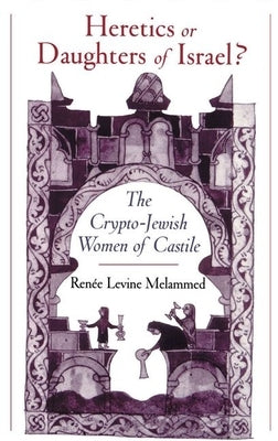 Heretics or Daughters of Israel?: The Crypto-Jewish Women of Castile by Melammed, Renee Levine