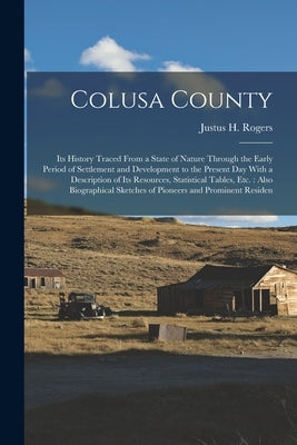 Colusa County: Its History Traced From a State of Nature Through the Early Period of Settlement and Development to the Present Day Wi by Rogers, Justus H.