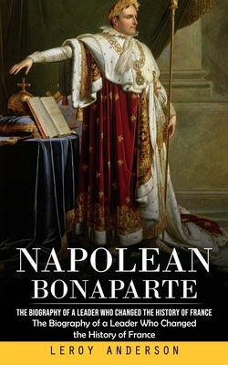 Napolean Bonaparte: The Biography of a Leader Who Changed the History of France (The Biography of a Leader Who Changed the History of Fran by Anderson, LeRoy