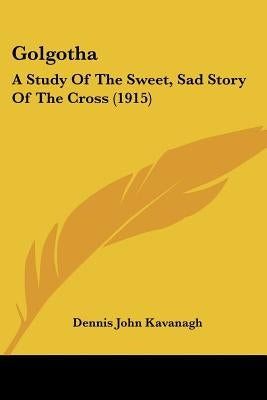 Golgotha: A Study Of The Sweet, Sad Story Of The Cross (1915) by Kavanagh, Dennis John