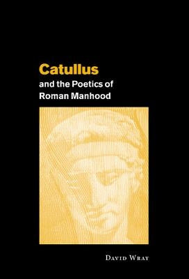 Catullus and the Poetics of Roman Manhood by Wray, David