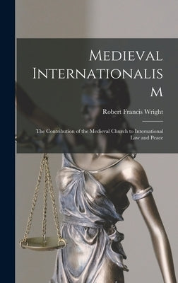 Medieval Internationalism; the Contribution of the Medieval Church to International Law and Peace by Wright, Robert Francis