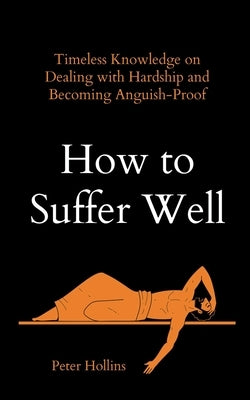How to Suffer Well: Timeless Knowledge on Dealing with Hardship and Becoming Anguish-Proof by Hollins, Peter