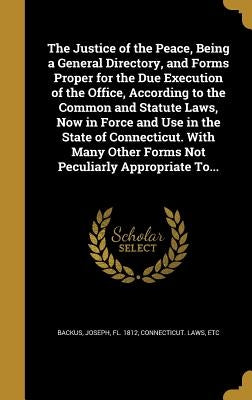 The Justice of the Peace, Being a General Directory, and Forms Proper for the Due Execution of the Office, According to the Common and Statute Laws, N by Backus, Joseph Fl 1812