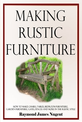Making Rustic Furniture: How to make chairs, tables, bedroom furniture, garden furniture, gates, fences and more in the rustic style by Nugent, Raymond James