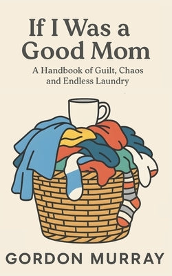 If I Was a Good Mom: A Funny and Relatable Mom Humor Book Filled with Sarcastic Tips, Real-Life Parenting Scenarios, and Hilarious Truths About Surviv by Murray, Gordon