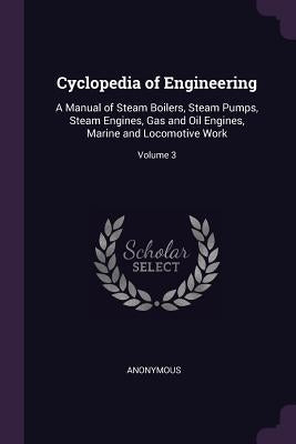 Cyclopedia of Engineering: A Manual of Steam Boilers, Steam Pumps, Steam Engines, Gas and Oil Engines, Marine and Locomotive Work; Volume 3 by Anonymous