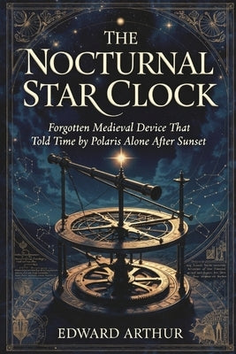 The Nocturnal Star Clock: Forgotten Medieval Device That Told Time by Polaris Alone After Sunset by Arthur, Edward