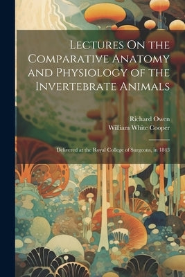 Lectures On the Comparative Anatomy and Physiology of the Invertebrate Animals: Delivered at the Royal College of Surgeons, in 1843 by Owen, Richard