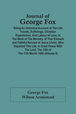 Journal Of George Fox; Being An Historical Account Of The Life, Travels, Sufferings, Christian Experiences, And Labour Of Love, In The Work Of The Min by Fox, George
