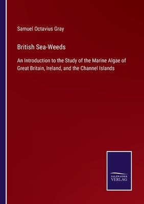 British Sea-Weeds: An Introduction to the Study of the Marine Algae of Great Britain, Ireland, and the Channel Islands by Gray, Samuel Octavius
