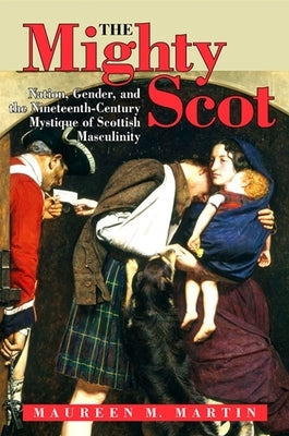 The Mighty Scot: Nation, Gender, and the Nineteenth-Century Mystique of Scottish Masculinity by Martin, Maureen M.