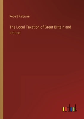 The Local Taxation of Great Britain and Ireland by Palgrave, Robert