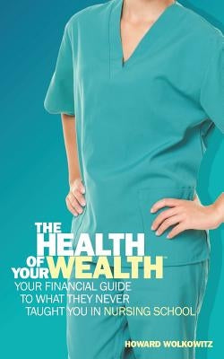 The Health of Your Wealth: Your Financial Guide to What They Never Taught You in Nursing School by Wolkowitz, Howard