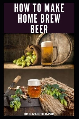 How to Make Home Brew Beer: Comprehensive Guide On Making Your Own Beer At Home: Includes Recipes and Flavours by David, Dr Elizabeth