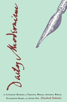 Daily Modernism: The Literary Diaries of Virginia Woolf, Antonia White, Elizabeth Smart, and Anaïs Nin by Podnieks, Elizabeth