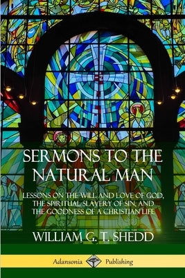 Sermons to the Natural Man: Lessons on the Will and Love of God, the Spiritual Slavery of Sin, and the Goodness of a Christian Life by Shedd, William G. T.