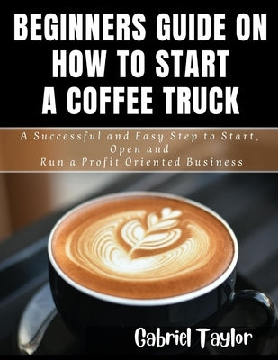 Beginner's Guide on How to start a Coffee Truck: A Successful and Easy Step to Start, Open and Run a profit oriented business by Taylor, Gabriel