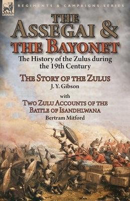 The Assegai and the Bayonet: the History of the Zulus during the 19th Century-The Story of the Zulus by J. Y. Gibson, With Two Zulu Accounts of the by Gibson, J. y.