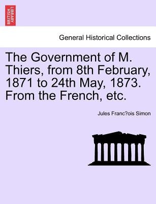 The Government of M. Thiers, from 8th February, 1871 to 24th May, 1873. From the French, etc. Vol. I. by Simon, Jules François