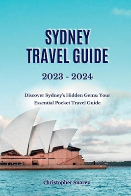 Sydney Travel Guide 2023 -2024: Discover Sydney's Hidden Gems: Your Essential Pocket Travel Guide by Suarez, Christopher