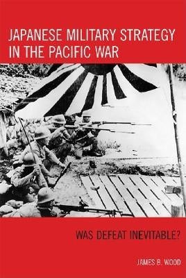 Japanese Military Strategy in the Pacific War: Was Defeat Inevitable? by Wood, James B.