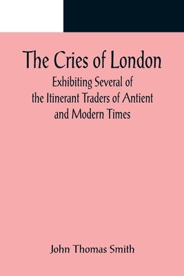 The Cries of London; Exhibiting Several of the Itinerant Traders of Antient and Modern Times by Thomas Smith, John