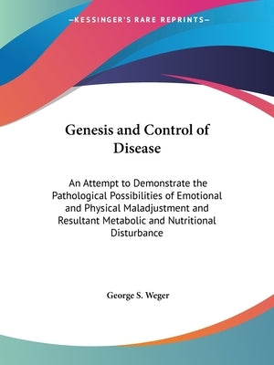 Genesis and Control of Disease: An Attempt to Demonstrate the Pathological Possibilities of Emotional and Physical Maladjustment and Resultant Metabol by Weger, George S.