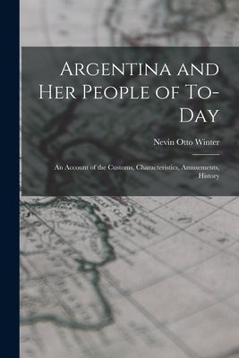 Argentina and Her People of To-day: An Account of the Customs, Characteristics, Amusements, History by Winter, Nevin Otto