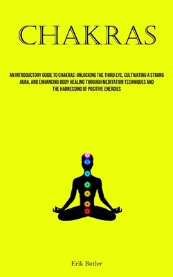 Chakras: An Introductory Guide To Chakras: Unlocking The Third Eye, Cultivating A Strong Aura, And Enhancing Body Healing Through Meditation Technique by Butler, Erik