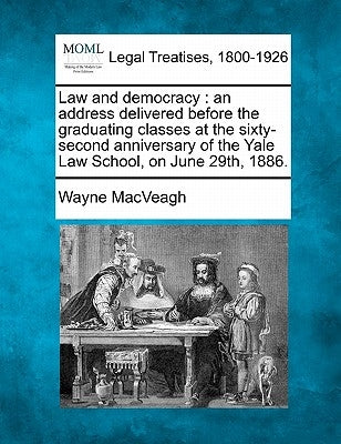 Law and Democracy: An Address Delivered Before the Graduating Classes at the Sixty-Second Anniversary of the Yale Law School, on June 29th, 1886. by Macveagh, Wayne