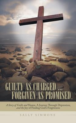Guilty as Charged . . . Forgiven as Promised: A Story of Guilt and Shame, a Journey Through Depression, and the Joy of Finding God's Forgiveness by Simmone, Sally