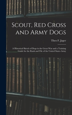 Scout, Red Cross and Army Dogs: A Historical Sketch of Dogs in the Great War and a Training Guide for the Rank and File of the United States Army by Jager, Theo F.