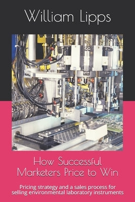 How Successful Marketers Price to Win: Pricing strategy and a sales process for selling environmental laboratory instruments by Lipps, William
