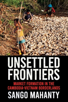 Unsettled Frontiers: Market Formation in the Cambodia-Vietnam Borderlands by Mahanty, Sango