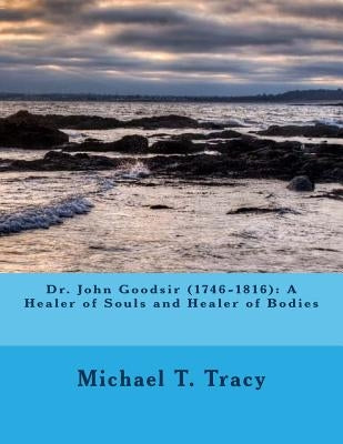 Dr. John Goodsir (1746-1816): A Healer of Souls and Healer of Bodies by Tracy, Michael T.