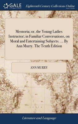 Mentoria; or, the Young Ladies Instructor; in Familiar Conversations, on Moral and Entertaining Subjects. ... By Ann Murry. The Tenth Edition by Murry, Ann